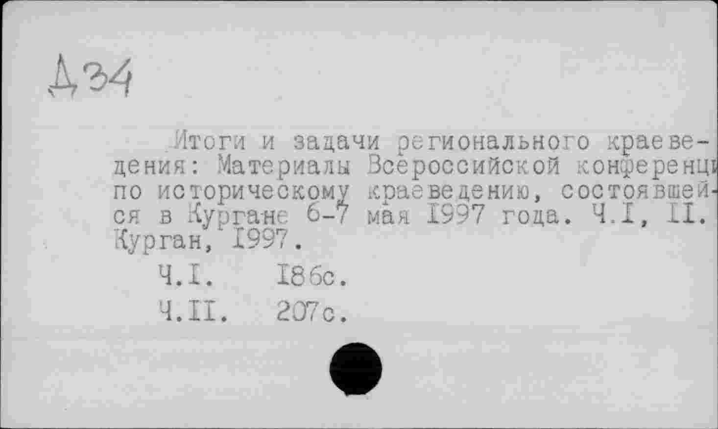 ﻿Итоги и задачи регионального краеведения: Материалы Всероссийской конференщ по историческому краеведению, состоявшейся в Кургане 6-7 мая 1997 года. Ч.І, II. Курган, 1997.
Ч.І. 186с.
'4. II. 207с.